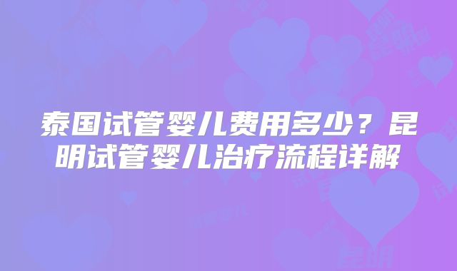 泰国试管婴儿费用多少?昆明试管婴儿治疗流程详解