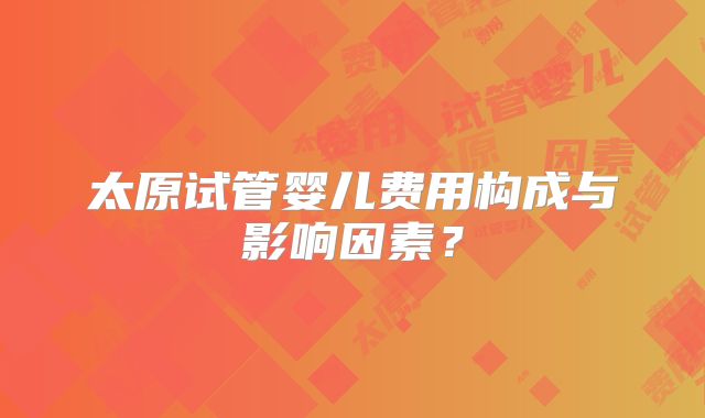 太原试管婴儿费用构成与影响因素？