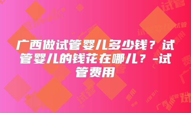 广西做试管婴儿多少钱？试管婴儿的钱花在哪儿？-试管费用