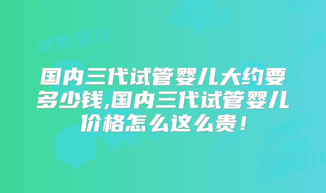 国内三代试管婴儿大约要多少钱,国内三代试管婴儿价格怎么这么贵！