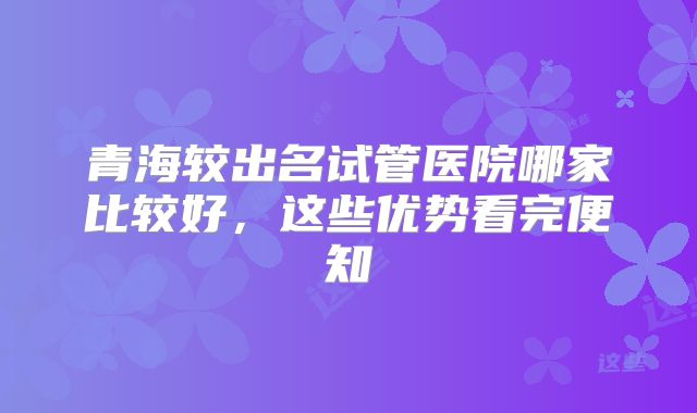 青海较出名试管医院哪家比较好，这些优势看完便知