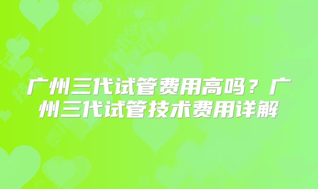 广州三代试管费用高吗？广州三代试管技术费用详解