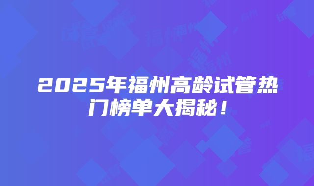 2025年福州高龄试管热门榜单大揭秘!