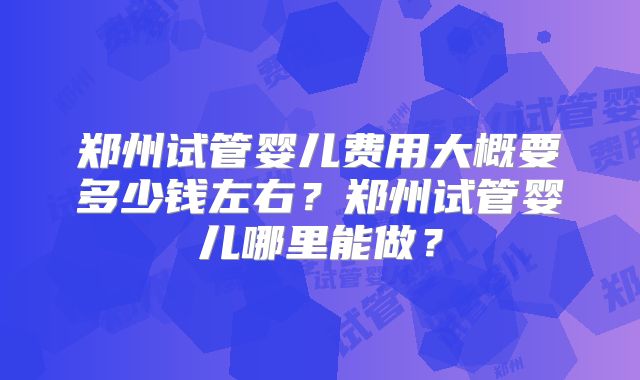 郑州试管婴儿费用大概要多少钱左右？郑州试管婴儿哪里能做？