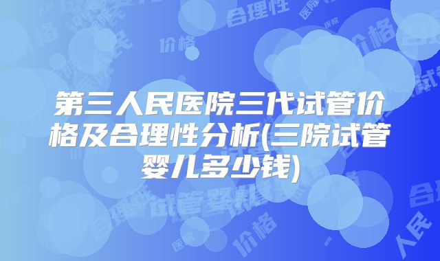 第三人民医院三代试管价格及合理性分析(三院试管婴儿多少钱)
