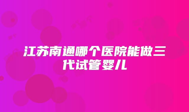 江苏南通哪个医院能做三代试管婴儿
