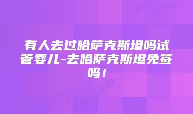 有人去过哈萨克斯坦吗试管婴儿-去哈萨克斯坦免签吗！