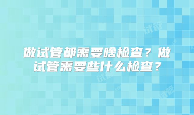 做试管都需要啥检查?做试管需要些什么检查?