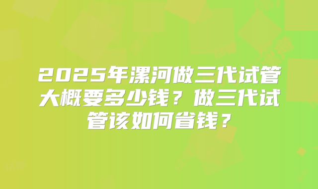 2025年漯河做三代试管大概要多少钱？做三代试管该如何省钱？
