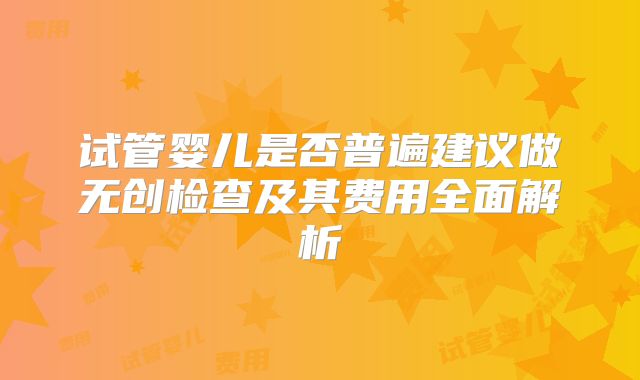 试管婴儿是否普遍建议做无创检查及其费用全面解析