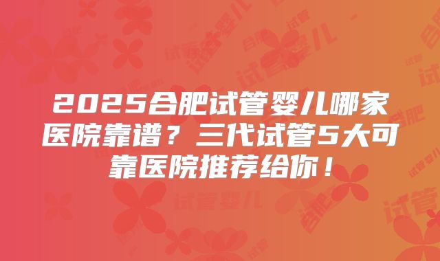 2025合肥试管婴儿哪家医院靠谱？三代试管5大可靠医院推荐给你！