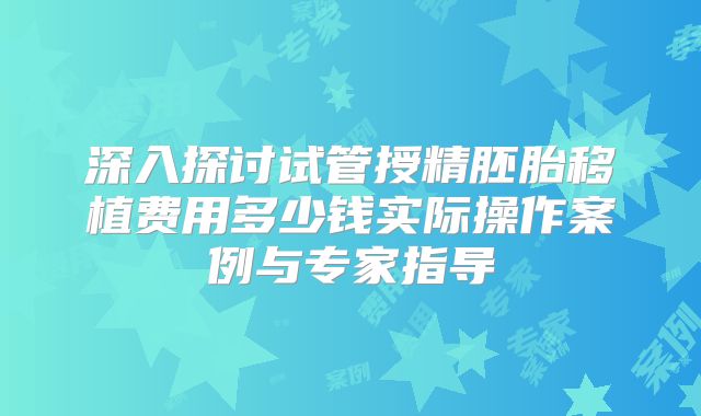 深入探讨试管授精胚胎移植费用多少钱实际操作案例与专家指导