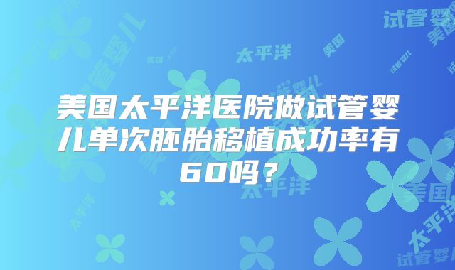 美国太平洋医院做试管婴儿单次胚胎移植成功率有60吗?