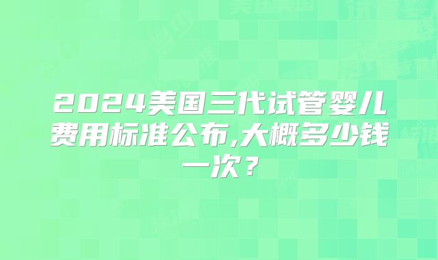 2024美国三代试管婴儿费用标准公布,大概多少钱一次?