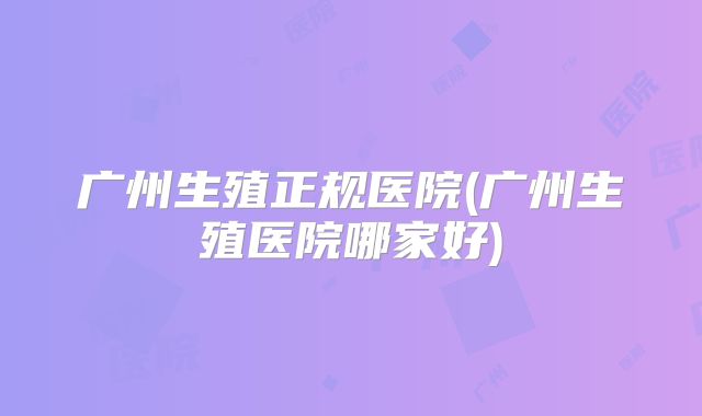 广州生殖正规医院(广州生殖医院哪家好)