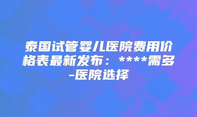泰国试管婴儿医院费用价格表最新发布：****需多-医院选择