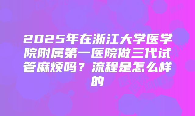 2025年在浙江大学医学院附属第一医院做三代试管麻烦吗？流程是怎么样的