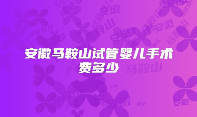 安徽马鞍山试管婴儿手术费多少