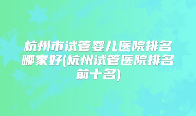 杭州市试管婴儿医院排名哪家好(杭州试管医院排名前十名)
