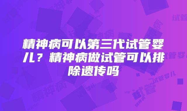 精神病可以第三代试管婴儿？精神病做试管可以排除遗传吗