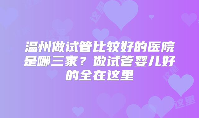 温州做试管比较好的医院是哪三家？做试管婴儿好的全在这里