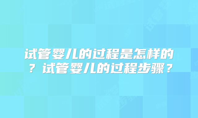 试管婴儿的过程是怎样的?试管婴儿的过程步骤?