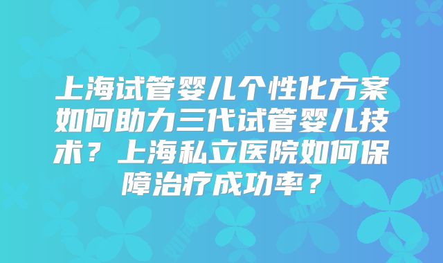 上海试管婴儿个性化方案如何助力三代试管婴儿技术？上海私立医院如何保障治疗成功率？
