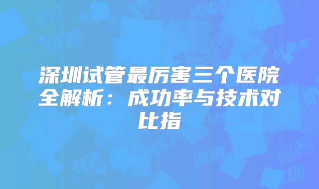 深圳试管最厉害三个医院全解析：成功率与技术对比指