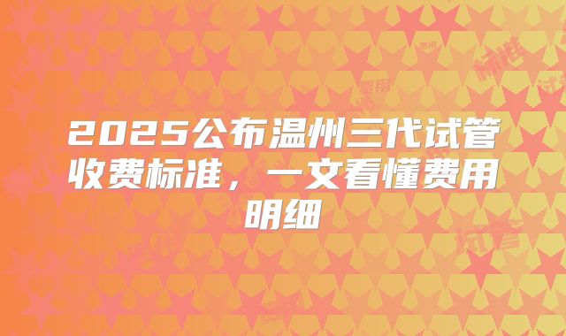2025公布温州三代试管收费标准，一文看懂费用明细