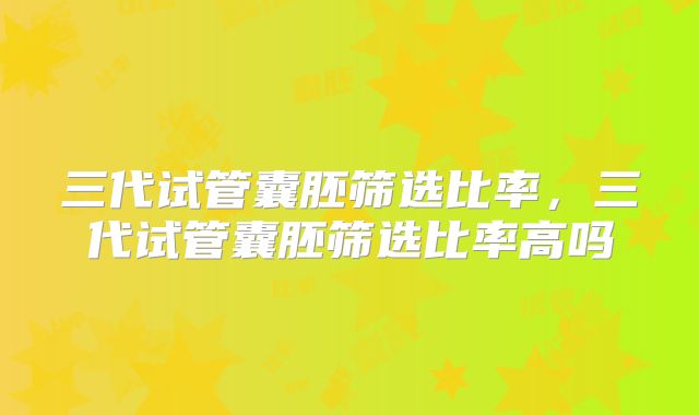 三代试管囊胚筛选比率，三代试管囊胚筛选比率高吗