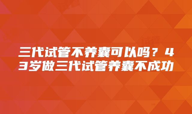 三代试管不养囊可以吗?43岁做三代试管养囊不成功