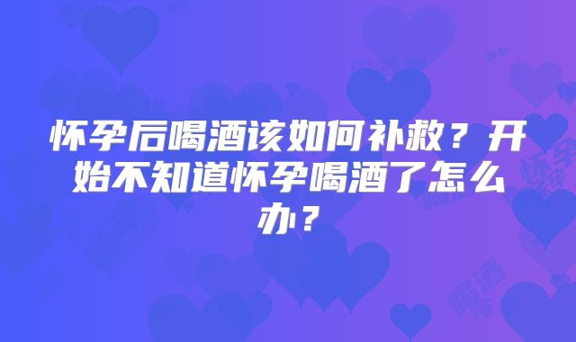 怀孕后喝酒该如何补救？开始不知道怀孕喝酒了怎么办？