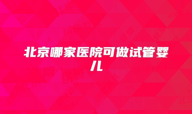 北京哪家医院可做试管婴儿