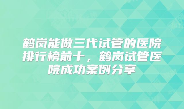 鹤岗能做三代试管的医院排行榜前十,鹤岗试管医院成功案例分享