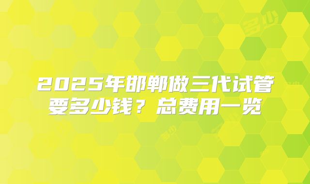 2025年邯郸做三代试管要多少钱?总费用一览