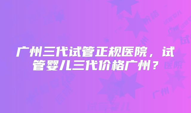 广州三代试管正规医院，试管婴儿三代价格广州？