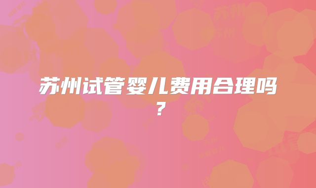 苏州试管婴儿费用合理吗?