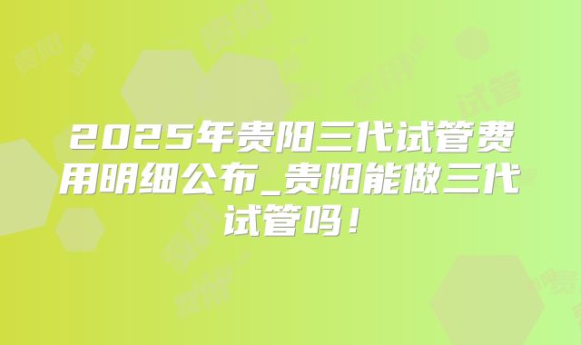 2025年贵阳三代试管费用明细公布_贵阳能做三代试管吗！