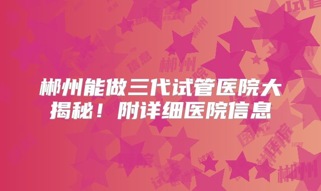郴州能做三代试管医院大揭秘！附详细医院信息