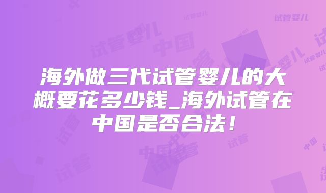 海外做三代试管婴儿的大概要花多少钱_海外试管在中国是否合法！