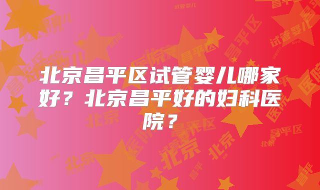 北京昌平区试管婴儿哪家好？北京昌平好的妇科医院？