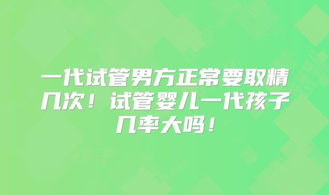 一代试管男方正常要取精几次！试管婴儿一代孩子几率大吗！