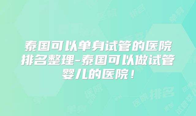 泰国可以单身试管的医院排名整理-泰国可以做试管婴儿的医院！