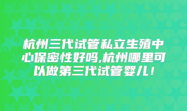 杭州三代试管私立生殖中心保密性好吗,杭州哪里可以做第三代试管婴儿！