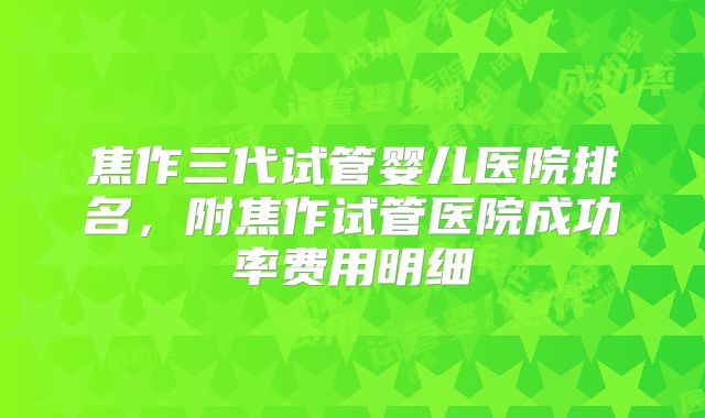 焦作三代试管婴儿医院排名，附焦作试管医院成功率费用明细