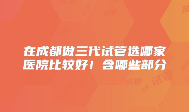 在成都做三代试管选哪家医院比较好！含哪些部分