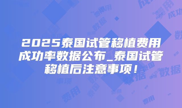 2025泰国试管移植费用成功率数据公布_泰国试管移植后注意事项!