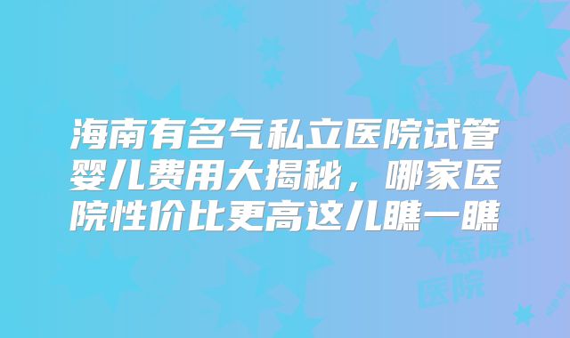 海南有名气私立医院试管婴儿费用大揭秘，哪家医院性价比更高这儿瞧一瞧