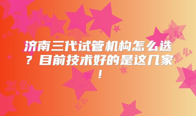 济南三代试管机构怎么选？目前技术好的是这几家！