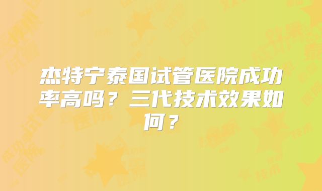 杰特宁泰国试管医院成功率高吗？三代技术效果如何？